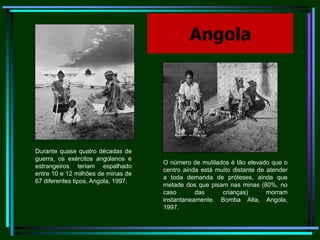 Angola                          Durante quase quatro décadas de guerra, os exércitos angolanos e estrangeiros teriam espalhado entre 10 e 12 milhões de minas de 67 diferentes tipos. Angola, 1997.                                           O número de mutilados é tão elevado que o centro ainda está muito distante de atender a toda demanda de próteses, ainda que metade dos que pisam nas minas (80%, no caso das crianças) morram instantaneamente. Bomba Alta, Angola, 1997.