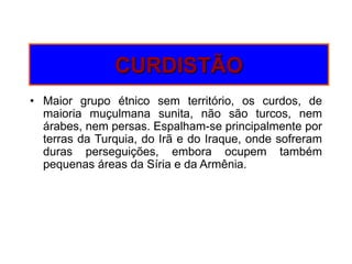 CURDISTÃOMaior grupo étnico sem território, os curdos, de maioria muçulmana sunita, não são turcos, nem árabes, nem persas. Espalham-se principalmente por terras da Turquia, do Irã e do Iraque, onde sofreram duras perseguições, embora ocupem também pequenas áreas da Síria e da Armênia.