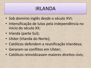 IRLANDA
• Sob domínio inglês desde o século XVI;
• Intensificação de lutas pela independência no
  início do século XX;
• Irlanda (parte Sul);
• Ulster (Irlanda do Norte);
• Católicos defendem a reunificação irlandesa;
• Geraram-se conflitos em Ulster;
• Católicos reinvidicavam maiores direitos civis;
 