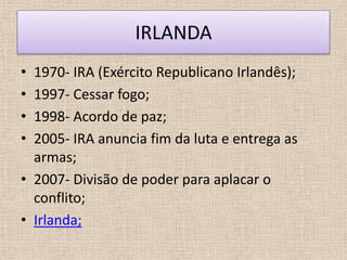 IRLANDA
• 1970- IRA (Exército Republicano Irlandês);
• 1997- Cessar fogo;
• 1998- Acordo de paz;
• 2005- IRA anuncia fim da luta e entrega as
  armas;
• 2007- Divisão de poder para aplacar o
  conflito;
• Irlanda;
 