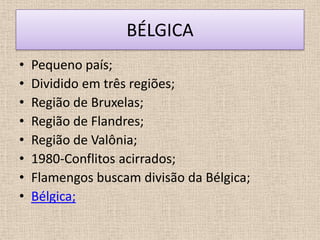 BÉLGICA
•   Pequeno país;
•   Dividido em três regiões;
•   Região de Bruxelas;
•   Região de Flandres;
•   Região de Valônia;
•   1980-Conflitos acirrados;
•   Flamengos buscam divisão da Bélgica;
•   Bélgica;
 