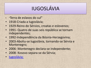 IUGOSLÁVIA
• “Terra de eslavos do  sul”
•   1918-Criada a Iugoslávia;
•   1929-Reino do Sérvios, croatas e eslovenos;
•   1991- Quatro de suas seis república se tornam
    independentes;
•   1992-Independência da Bósnia-Herzegovina;
•   2003-Aboliu-se Iugoslávia, tornando-se Sérvia e
    Montenegro;
•   2006- Montenegro declara-se independente;
•   2008- Kosovo separa-se da Sérvia;
•   Iugoslávia;
 