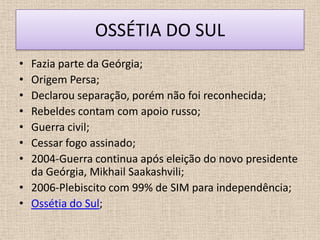 OSSÉTIA DO SUL
• Fazia parte da Geórgia;
• Origem Persa;
• Declarou separação, porém não foi reconhecida;
• Rebeldes contam com apoio russo;
• Guerra civil;
• Cessar fogo assinado;
• 2004-Guerra continua após eleição do novo presidente
  da Geórgia, Mikhail Saakashvili;
• 2006-Plebiscito com 99% de SIM para independência;
• Ossétia do Sul;
 