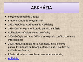 ABKHÁZIA
• Porção ocidental da Geórgia;
• Predominância de Muçulmanos;
• 1992-República Autônoma da Abkházia;
• 1994-Cessar fogo monitorado pela EU e Rússia
• Abkhazides refugiam-se na província;
• 2004-Geórgia entra na OTAN e ameaça do conflito tornar-se
  internacional
• 2008-Ataques georgianos à Abkházia, inicia-se uma
  guerra.Presidente da Geórgia oferece status político de
  unidade autônoma;
• Rússia primeira a reconhecer sua independência;
• Abkházia;
 