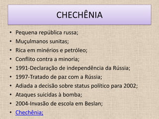 CHECHÊNIA
•   Pequena república russa;
•   Muçulmanos sunitas;
•   Rica em minérios e petróleo;
•   Conflito contra a minoria;
•   1991-Declaração de independência da Rússia;
•   1997-Tratado de paz com a Rússia;
•   Adiada a decisão sobre status político para 2002;
•   Ataques suicidas à bomba;
•   2004-Invasão de escola em Beslan;
•   Chechênia;
 