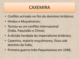 CAXEMIRA
• Conflito acirrado no fim do domímio britânico;
• Hindus e Muçulmanos;
• Tornou-se um conflito internacional
  (Índia, Paquistão e China);
• A divisão herdada do imperialismo britânico;
• Caxemira, maioria muçulmanos, ficou sob
  domínio da Índia;
• Primeira guerra Indo-Paquistanesa em 1948;
 