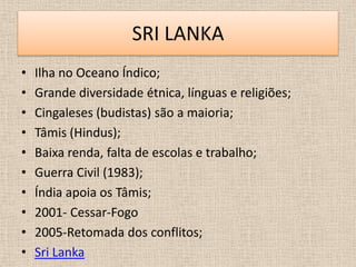 SRI LANKA
•   Ilha no Oceano Índico;
•   Grande diversidade étnica, línguas e religiões;
•   Cingaleses (budistas) são a maioria;
•   Tâmis (Hindus);
•   Baixa renda, falta de escolas e trabalho;
•   Guerra Civil (1983);
•   Índia apoia os Tâmis;
•   2001- Cessar-Fogo
•   2005-Retomada dos conflitos;
•   Sri Lanka
 
