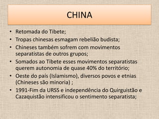 CHINA
• Retomada do Tibete;
• Tropas chinesas esmagam rebelião budista;
• Chineses também sofrem com movimentos
  separatistas de outros grupos;
• Somados ao Tibete esses movimentos separatistas
  querem autonomia de quase 40% do território;
• Oeste do país (Islamismo), diversos povos e etnias
  (Chineses são minoria) ;
• 1991-Fim da URSS e independência do Quirguistão e
  Cazaquistão intensificou o sentimento separatista;
 