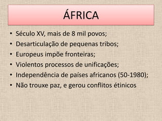 ÁFRICA
•   Século XV, mais de 8 mil povos;
•   Desarticulação de pequenas tribos;
•   Europeus impõe fronteiras;
•   Violentos processos de unificações;
•   Independência de países africanos (50-1980);
•   Não trouxe paz, e gerou conflitos étinicos
 