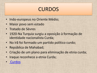 CURDOS
•   Indo-europeus no Oriente Médio;
•   Maior povo sem estado
•   Tratado de Sèvres
•   1920-Na Turquia surgiu a oposição à formação de
    identidade nacionalista Curda;
•   No Irã foi formado um partido político curdo;
•   República de Mahabad;
•   Criação de um plano para eliminação de etnia curda;
•   Iraque reconhece a etnia Curda;
•    Curdos
 