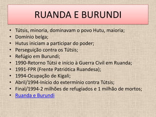 RUANDA E BURUNDI
•   Tútsis, minoria, dominavam o povo Hutu, maioria;
•   Domínio belga;
•   Hutus iniciam a participar do poder;
•   Perseguição contra os Tútsis;
•   Refúgio em Burundi;
•   1990-Retorno Tútsi e início à Guerra Civil em Ruanda;
•   1991-FPR (Frente Patriótica Ruandesa);
•   1994-Ocupação de Kigali;
•   Abril/1994-Início do extermínio contra Tútsis;
•   Final/1994-2 milhões de refugiados e 1 milhão de mortos;
•   Ruanda e Burundi
 