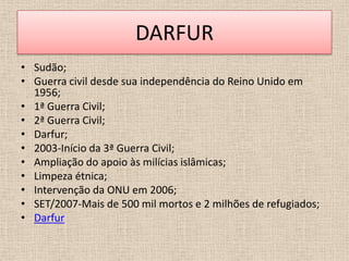DARFUR
• Sudão;
• Guerra civil desde sua independência do Reino Unido em
  1956;
• 1ª Guerra Civil;
• 2ª Guerra Civil;
• Darfur;
• 2003-Início da 3ª Guerra Civil;
• Ampliação do apoio às milícias islâmicas;
• Limpeza étnica;
• Intervenção da ONU em 2006;
• SET/2007-Mais de 500 mil mortos e 2 milhões de refugiados;
• Darfur
 