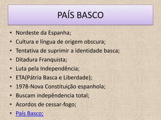 PAÍS BASCO
•   Nordeste da Espanha;
•   Cultura e língua de origem obscura;
•   Tentativa de suprimir a identidade basca;
•   Ditadura Franquista;
•   Luta pela Independência;
•   ETA(Pátria Basca e Liberdade);
•   1978-Nova Constituição espanhola;
•   Buscam indepêndencia total;
•   Acordos de cessar-fogo;
•   País Basco;
 