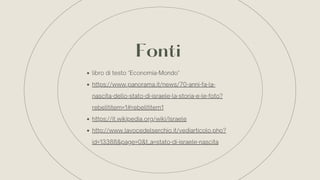 Fonti
libro di testo "Economia-Mondo"
https://www.panorama.it/news/70-anni-fa-la-
nascita-dello-stato-di-israele-la-storia-e-le-foto?
rebelltitem=1#rebelltitem1
https://it.wikipedia.org/wiki/Israele
http://www.lavocedelserchio.it/vediarticolo.php?
id=13388&page=0&t_a=stato-di-israele-nascita
 