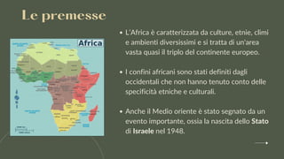 L’Africa è caratterizzata da culture, etnie, climi
e ambienti diversissimi e si tratta di un'area
vasta quasi il triplo del continente europeo.
I confini africani sono stati definiti dagli
occidentali che non hanno tenuto conto delle
specificità etniche e culturali.
Anche il Medio oriente è stato segnato da un
evento importante, ossia la nascita dello Stato
di Israele nel 1948.
Le premesse
 