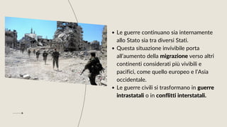 Le guerre continuano sia internamente
allo Stato sia tra diversi Stati.
Questa situazione invivibile porta
all’aumento della migrazione verso altri
continenti considerati più vivibili e
pacifici, come quello europeo e l’Asia
occidentale.
Le guerre civili si trasformano in guerre
intrastatali o in conflitti interstatali.
 