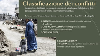 In base ai mezzi utilizzati che possono essere armi, soldati o guerriglieri ci sono delle
conseguenze in termini di vittime e danni alle infrastrutture.
Tenendo conto di estensione e durata possiamo suddividere i conflitti in 5 categorie:
Classificazione dei conflitti
DISPUTA: conflitto politico a bassa intensità e assenza
di violenza
CRISI NON VIOLENTA: conflitto politico a bassa
intensità con minacce di violenza
CRISI VIOLENTA
1.
2.
3.
4. GUERRA LIMITATA
5. GUERRA: conflitto politico caratterizzato da
violenza contro cose o persone
 