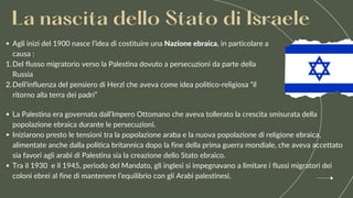 La Palestina era governata dall’Impero Ottomano che aveva tollerato la crescita smisurata della
popolazione ebraica durante le persecuzioni.
Iniziarono presto le tensioni tra la popolazione araba e la nuova popolazione di religione ebraica,
alimentate anche dalla politica britannica dopo la fine della prima guerra mondiale, che aveva accettato
sia favori agli arabi di Palestina sia la creazione dello Stato ebraico.
Tra il 1930 e il 1945, periodo del Mandato, gli inglesi si impegnavano a limitare i flussi migratori dei
coloni ebrei al fine di mantenere l’equilibrio con gli Arabi palestinesi.
La nascita dello Stato di Israele
Agli inizi del 1900 nasce l’idea di costituire una Nazione ebraica, in particolare a
causa :
Del flusso migratorio verso la Palestina dovuto a persecuzioni da parte della
Russia
Dell’influenza del pensiero di Herzl che aveva come idea politico-religiosa “il
ritorno alla terra dei padri”
1.
2.
 