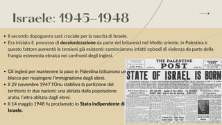 Israele: 1945-1948
Il secondo dopoguerra sarà cruciale per la nascita di Israele.
Era iniziato il processo di decolonizzazione da parte dei britannici nel Medio oriente, in Palestina e
questo fattore aumentò le tensioni già esistenti: cominciarono infatti episodi di violenza da parte della
frangia estremista ebraica nei confronti degli inglesi.
Gli inglesi per mantenere la pace in Palestina istituirono un
blocco per respingere l’immigrazione degli ebrei.
Il 29 novembre 1947 l’Onu stabiliva la partizione del
territorio in due nazioni: una abitata dalla popolazione
araba, l’altra abitata dagli ebrei.
Il 14 maggio 1948 fu proclamato lo Stato indipendente di
Israele.


 
