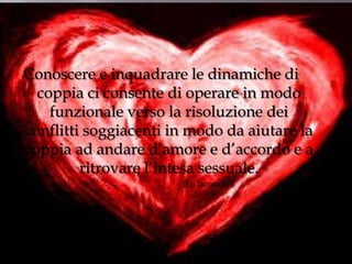 Conoscere e inquadrare le dinamiche di
coppia ci consente di operare in modo
funzionale verso la risoluzione dei
conflitti soggiacenti in modo da aiutare la
coppia ad andare d’amore e d’accordo e a
ritrovare l’intesa sessuale.
(Lo Iacono G.)

 