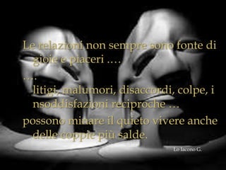 Le relazioni non sempre sono fonte di
gioie e piaceri .…
….
litigi, malumori, disaccordi, colpe, i
nsoddisfazioni reciproche …
possono minare il quieto vivere anche
delle coppie più salde.
Lo Iacono G.

 