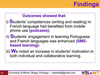 University of Minho, Braga, Portugal – adelina8@gmail.com
Findings
Outcomes showed that:
i) Students' competences (writing and reading) in
French language had benefited from mobile
phone use (podcasts);
ii) Students' engagement in learning Portuguese
and French languages was enhanced (SMS-
based learning):
iii) We noted an increase in students' motivation in
both individual and collaborative learning.
 