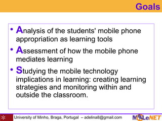 University of Minho, Braga, Portugal – adelina8@gmail.com
• Analysis of the students' mobile phone
appropriation as learning tools
• Assessment of how the mobile phone
mediates learning
• Studying the mobile technology
implications in learning: creating learning
strategies and monitoring within and
outside the classroom.
Goals
 
