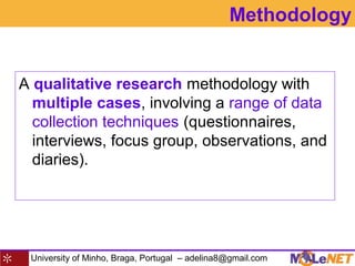University of Minho, Braga, Portugal – adelina8@gmail.com
Methodology
A qualitative research methodology with
multiple cases, involving a range of data
collection techniques (questionnaires,
interviews, focus group, observations, and
diaries).
 