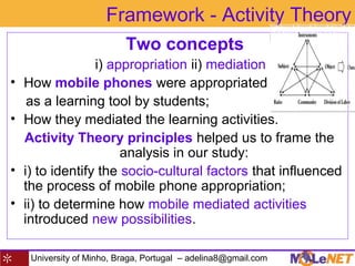 University of Minho, Braga, Portugal – adelina8@gmail.com
Framework - Activity Theory
Two concepts
i) appropriation ii) mediation
• How mobile phones were appropriated
as a learning tool by students;
• How they mediated the learning activities.
Activity Theory principles helped us to frame the
analysis in our study:
• i) to identify the socio-cultural factors that influenced
the process of mobile phone appropriation;
• ii) to determine how mobile mediated activities
introduced new possibilities.
 