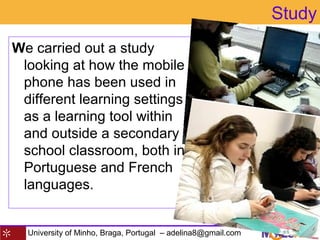 University of Minho, Braga, Portugal – adelina8@gmail.com
Study
We carried out a study
looking at how the mobile
phone has been used in
different learning settings
as a learning tool within
and outside a secondary
school classroom, both in
Portuguese and French
languages.
 
