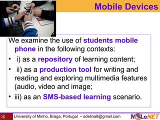 University of Minho, Braga, Portugal – adelina8@gmail.com
Mobile Devices
We examine the use of students mobile
phone in the following contexts:
• i) as a repository of learning content;
• ii) as a production tool for writing and
reading and exploring multimedia features
(audio, video and image;
• iii) as an SMS-based learning scenario.
 