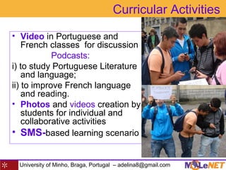 University of Minho, Braga, Portugal – adelina8@gmail.com
Curricular Activities
• Video in Portuguese and
French classes for discussion
Podcasts:
i) to study Portuguese Literature
and language;
ii) to improve French language
and reading.
• Photos and videos creation by
students for individual and
collaborative activities
• SMS-based learning scenario
 