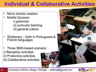 University of Minho, Braga, Portugal – adelina8@gmail.com
Individual & Collaborative Activities
• Micro stories creation
• Mobile Quizzes:
i) grammar
ii) curricular learning
iii) general culture
• iDictionary – both in Portuguese &
French languages
• Three SMS-based scenario:
i) Receptive activities
ii) Productive activities
iii) Collaborative activities
 