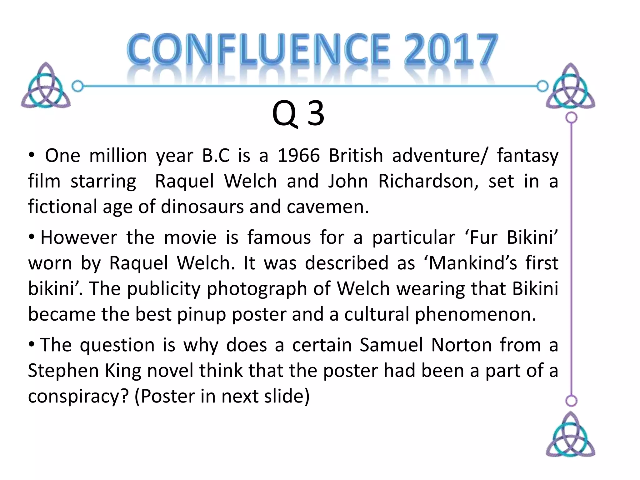 Q 3
• One million year B.C is a 1966 British adventure/ fantasy
film starring Raquel Welch and John Richardson, set in a
fictional age of dinosaurs and cavemen.
• However the movie is famous for a particular ‘Fur Bikini’
worn by Raquel Welch. It was described as ‘Mankind’s first
bikini’. The publicity photograph of Welch wearing that Bikini
became the best pinup poster and a cultural phenomenon.
• The question is why does a certain Samuel Norton from a
Stephen King novel think that the poster had been a part of a
conspiracy? (Poster in next slide)
 