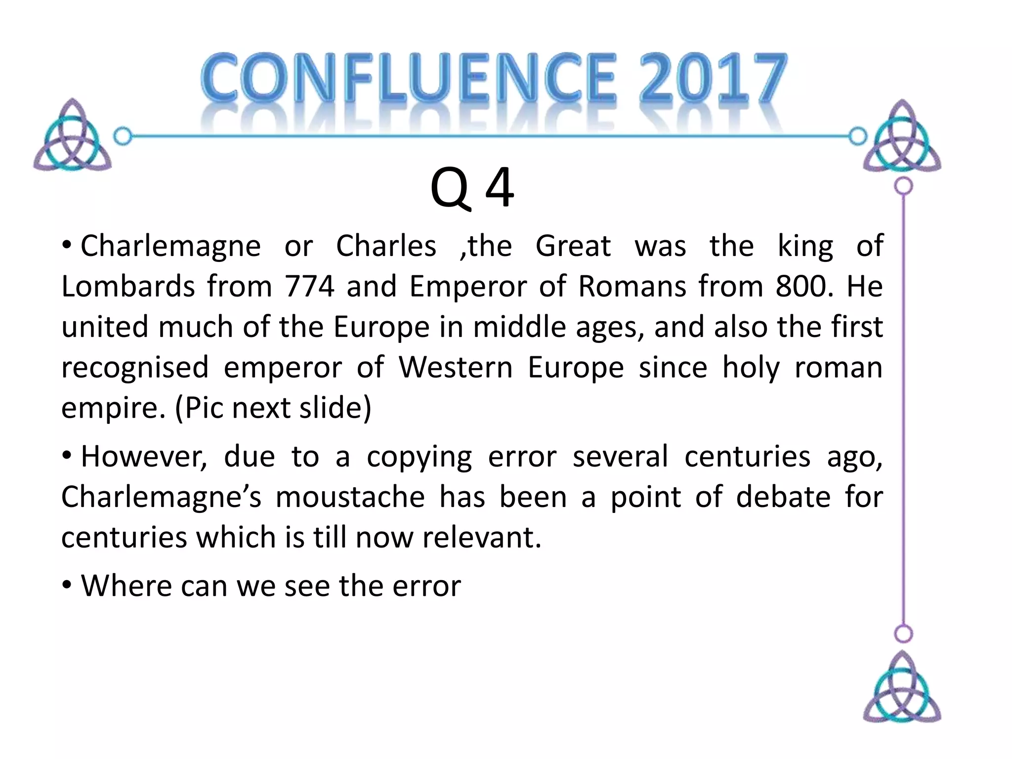 Q 4
• Charlemagne or Charles ,the Great was the king of
Lombards from 774 and Emperor of Romans from 800. He
united much of the Europe in middle ages, and also the first
recognised emperor of Western Europe since holy roman
empire. (Pic next slide)
• However, due to a copying error several centuries ago,
Charlemagne’s moustache has been a point of debate for
centuries which is till now relevant.
• Where can we see the error
 