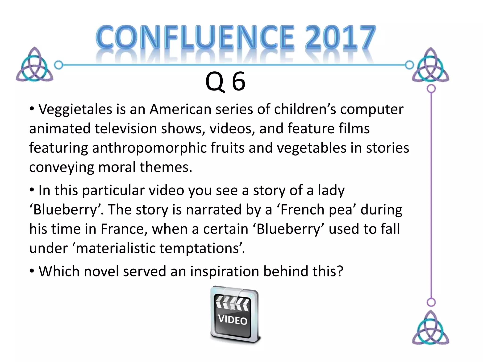 Q 6
• Veggietales is an American series of children’s computer
animated television shows, videos, and feature films
featuring anthropomorphic fruits and vegetables in stories
conveying moral themes.
• In this particular video you see a story of a lady
‘Blueberry’. The story is narrated by a ‘French pea’ during
his time in France, when a certain ‘Blueberry’ used to fall
under ‘materialistic temptations’.
• Which novel served an inspiration behind this?
 