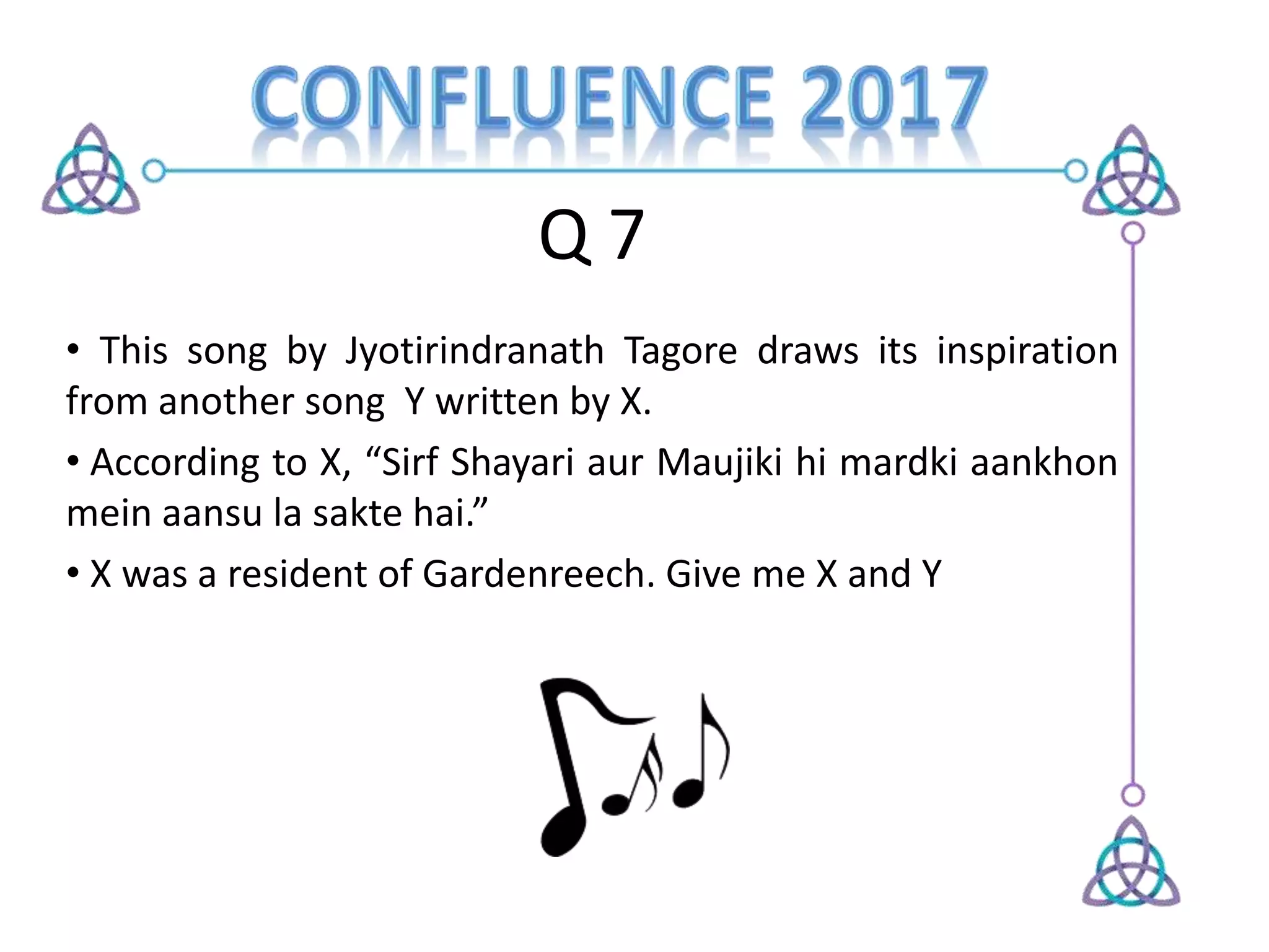 Q 7
• This song by Jyotirindranath Tagore draws its inspiration
from another song Y written by X.
• According to X, “Sirf Shayari aur Maujiki hi mardki aankhon
mein aansu la sakte hai.”
• X was a resident of Gardenreech. Give me X and Y
 