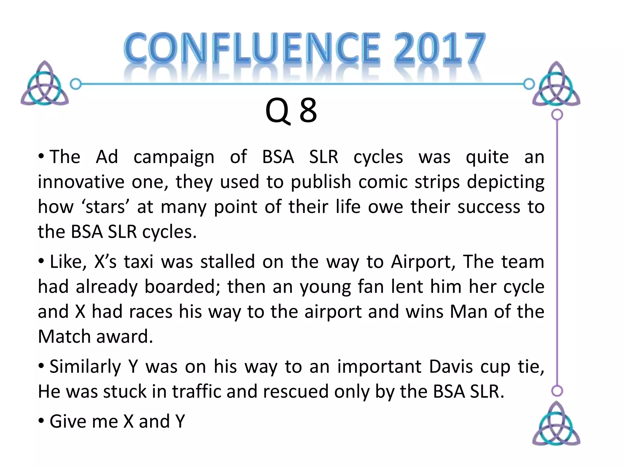 Q 8
• The Ad campaign of BSA SLR cycles was quite an
innovative one, they used to publish comic strips depicting
how ‘stars’ at many point of their life owe their success to
the BSA SLR cycles.
• Like, X’s taxi was stalled on the way to Airport, The team
had already boarded; then an young fan lent him her cycle
and X had races his way to the airport and wins Man of the
Match award.
• Similarly Y was on his way to an important Davis cup tie,
He was stuck in traffic and rescued only by the BSA SLR.
• Give me X and Y
 
