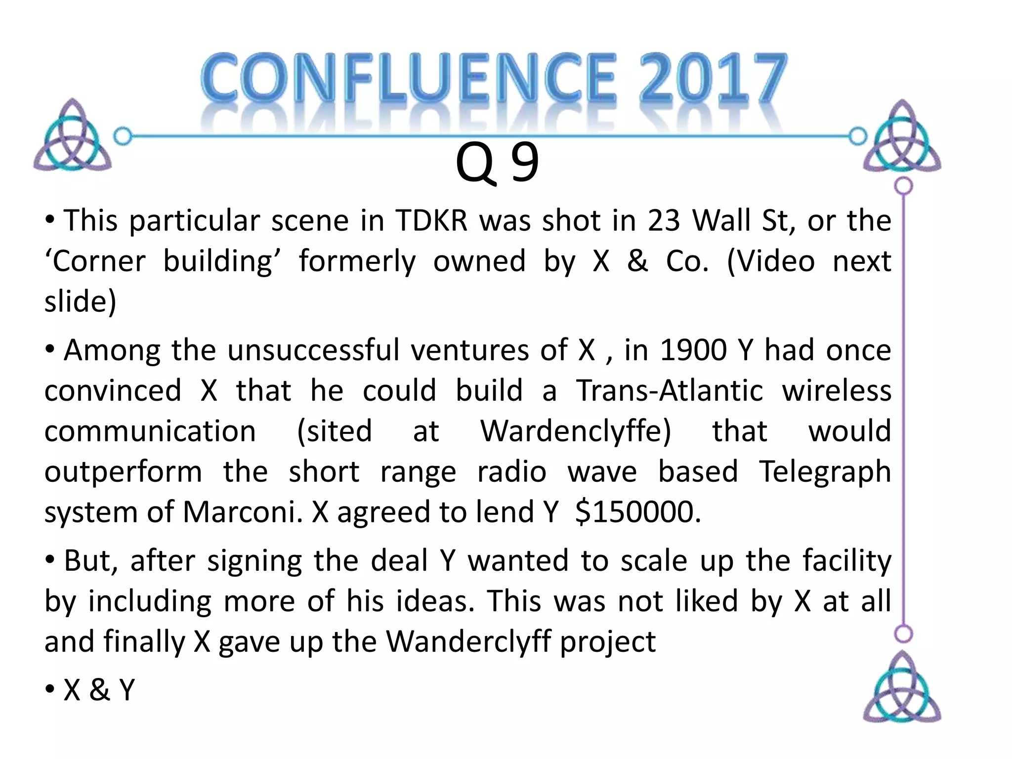 Q 9
• This particular scene in TDKR was shot in 23 Wall St, or the
‘Corner building’ formerly owned by X & Co. (Video next
slide)
• Among the unsuccessful ventures of X , in 1900 Y had once
convinced X that he could build a Trans-Atlantic wireless
communication (sited at Wardenclyffe) that would
outperform the short range radio wave based Telegraph
system of Marconi. X agreed to lend Y $150000.
• But, after signing the deal Y wanted to scale up the facility
by including more of his ideas. This was not liked by X at all
and finally X gave up the Wanderclyff project
• X & Y
 