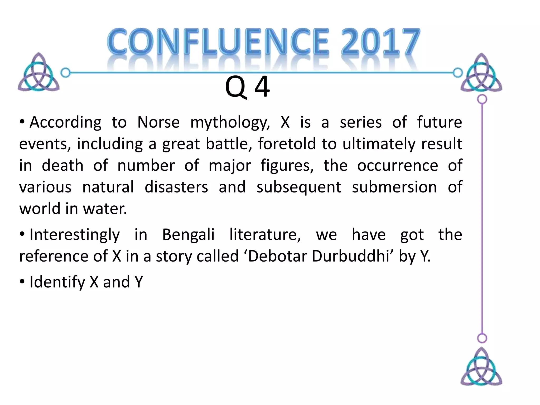 Q 4
• According to Norse mythology, X is a series of future
events, including a great battle, foretold to ultimately result
in death of number of major figures, the occurrence of
various natural disasters and subsequent submersion of
world in water.
• Interestingly in Bengali literature, we have got the
reference of X in a story called ‘Debotar Durbuddhi’ by Y.
• Identify X and Y
 
