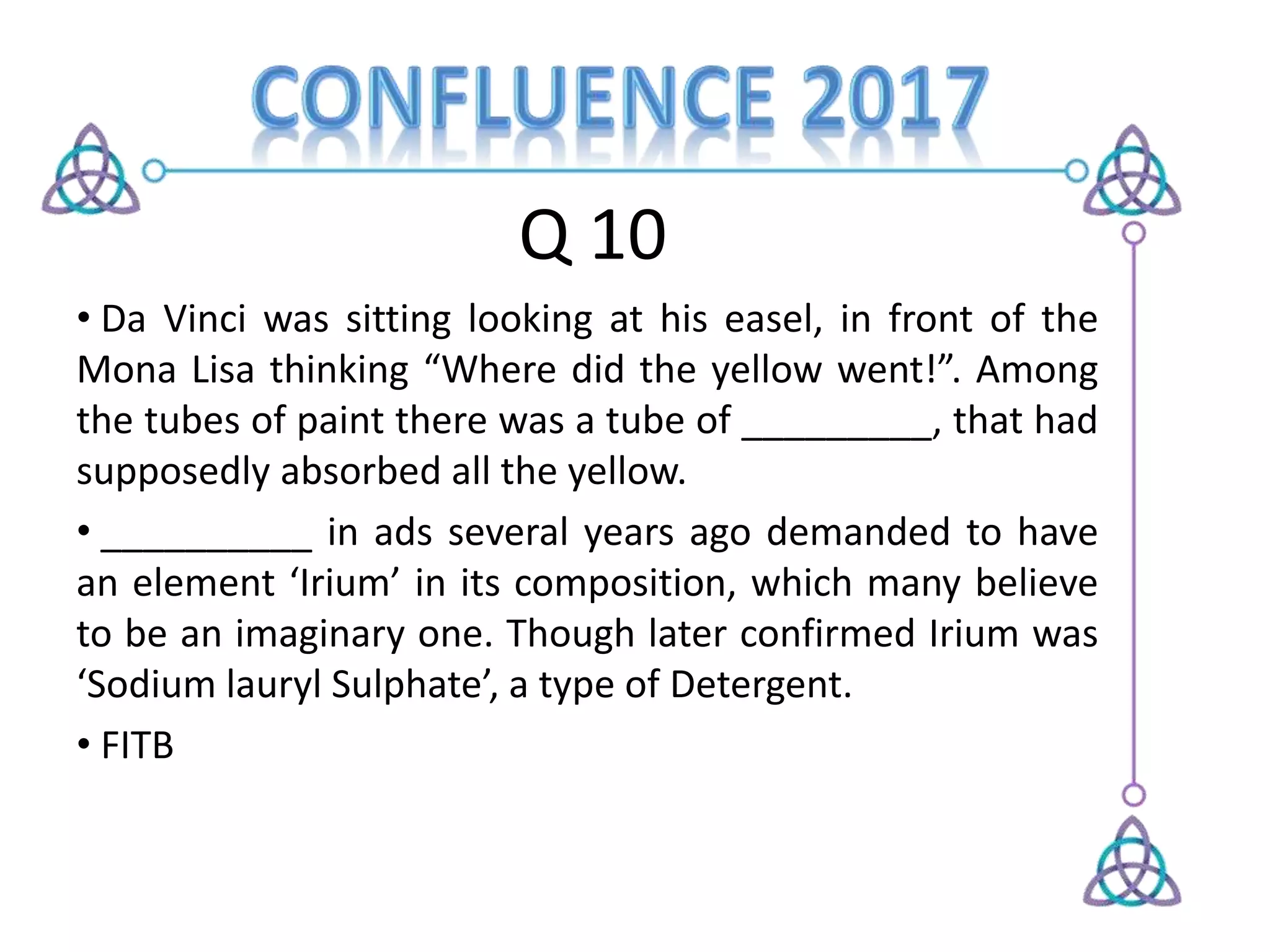 Q 10
• Da Vinci was sitting looking at his easel, in front of the
Mona Lisa thinking “Where did the yellow went!”. Among
the tubes of paint there was a tube of _________, that had
supposedly absorbed all the yellow.
• __________ in ads several years ago demanded to have
an element ‘Irium’ in its composition, which many believe
to be an imaginary one. Though later confirmed Irium was
‘Sodium lauryl Sulphate’, a type of Detergent.
• FITB
 