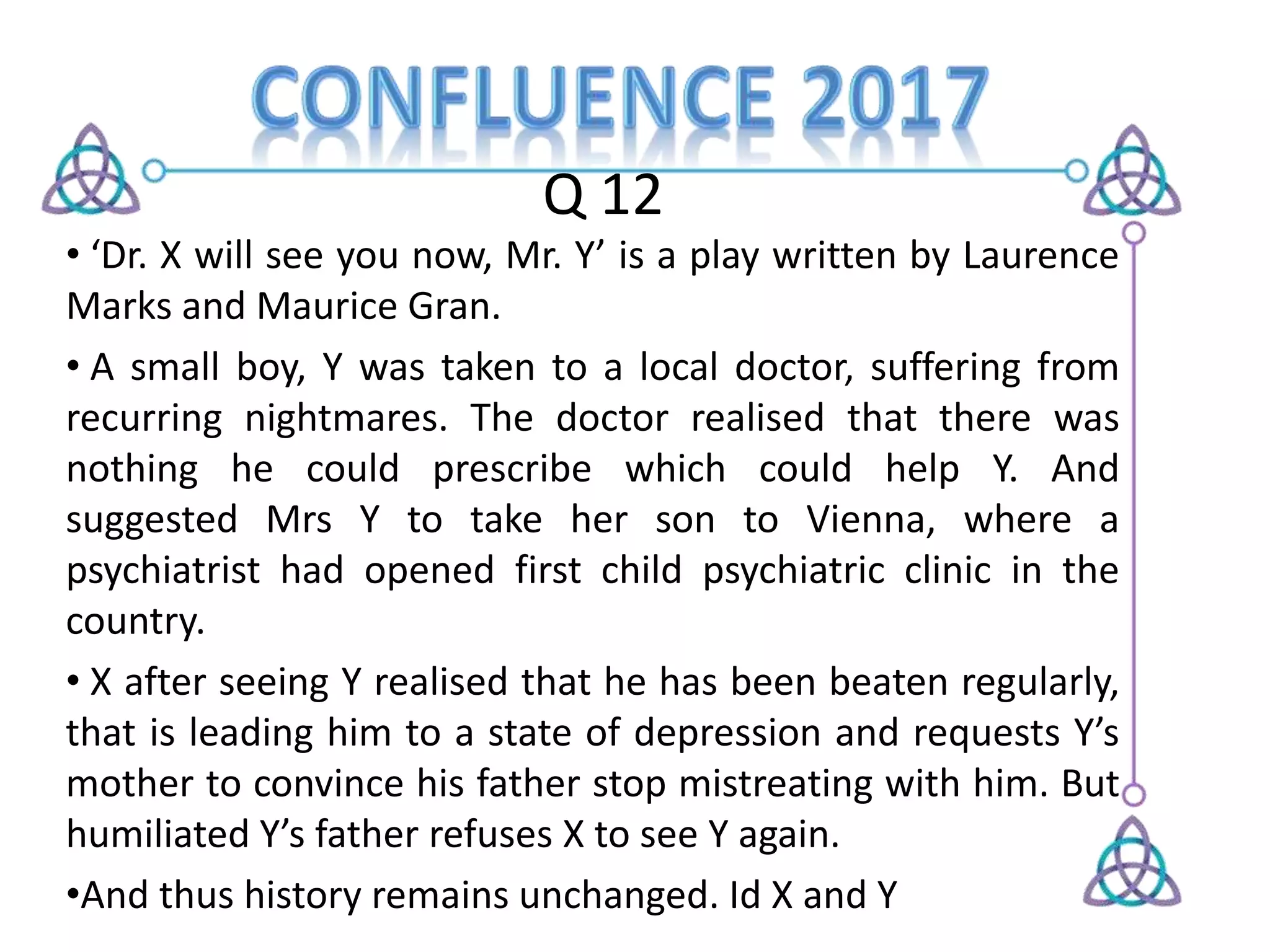 Q 12
• ‘Dr. X will see you now, Mr. Y’ is a play written by Laurence
Marks and Maurice Gran.
• A small boy, Y was taken to a local doctor, suffering from
recurring nightmares. The doctor realised that there was
nothing he could prescribe which could help Y. And
suggested Mrs Y to take her son to Vienna, where a
psychiatrist had opened first child psychiatric clinic in the
country.
• X after seeing Y realised that he has been beaten regularly,
that is leading him to a state of depression and requests Y’s
mother to convince his father stop mistreating with him. But
humiliated Y’s father refuses X to see Y again.
•And thus history remains unchanged. Id X and Y
 