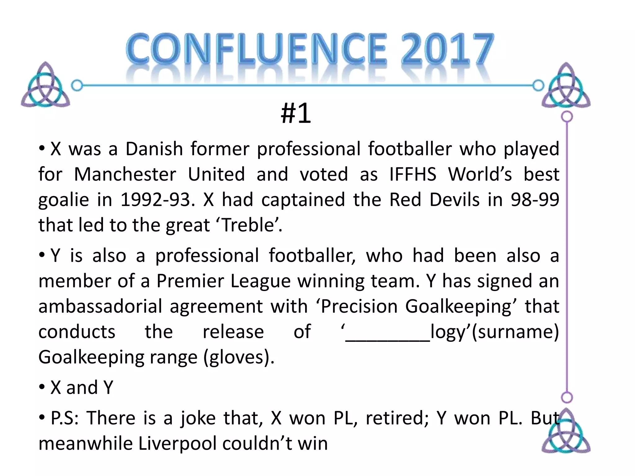 #1
• X was a Danish former professional footballer who played
for Manchester United and voted as IFFHS World’s best
goalie in 1992-93. X had captained the Red Devils in 98-99
that led to the great ‘Treble’.
• Y is also a professional footballer, who had been also a
member of a Premier League winning team. Y has signed an
ambassadorial agreement with ‘Precision Goalkeeping’ that
conducts the release of ‘________logy’(surname)
Goalkeeping range (gloves).
• X and Y
• P.S: There is a joke that, X won PL, retired; Y won PL. But
meanwhile Liverpool couldn’t win
 