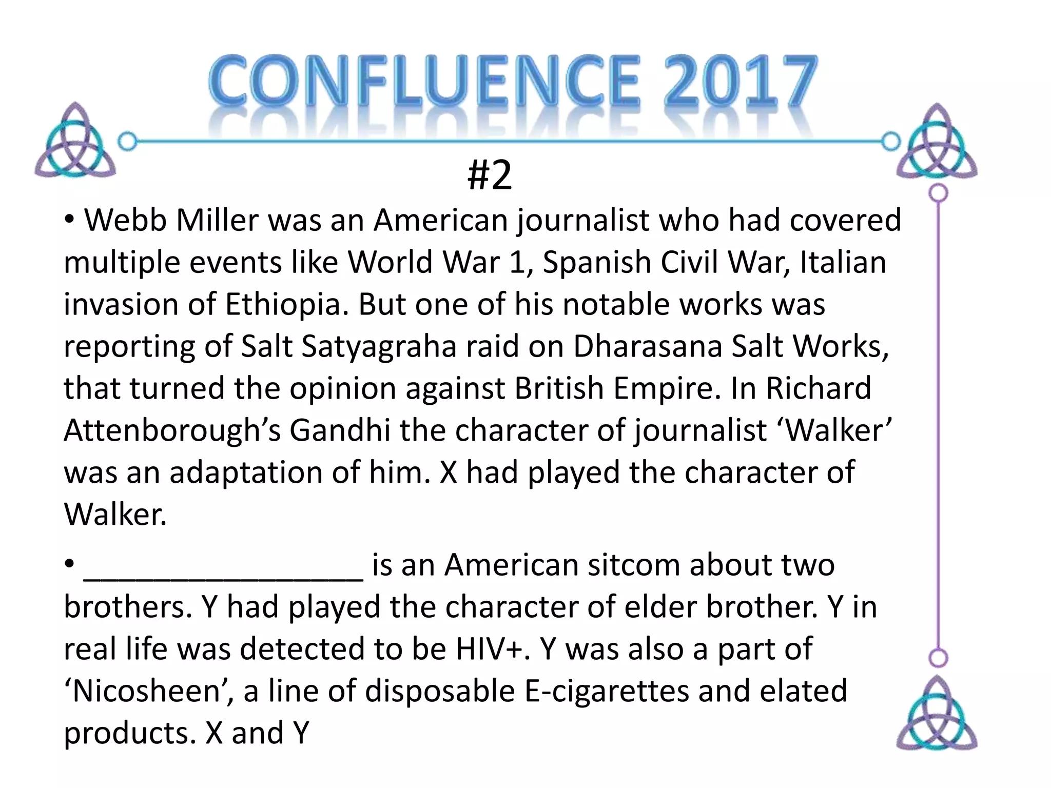 #2
• Webb Miller was an American journalist who had covered
multiple events like World War 1, Spanish Civil War, Italian
invasion of Ethiopia. But one of his notable works was
reporting of Salt Satyagraha raid on Dharasana Salt Works,
that turned the opinion against British Empire. In Richard
Attenborough’s Gandhi the character of journalist ‘Walker’
was an adaptation of him. X had played the character of
Walker.
• ________________ is an American sitcom about two
brothers. Y had played the character of elder brother. Y in
real life was detected to be HIV+. Y was also a part of
‘Nicosheen’, a line of disposable E-cigarettes and elated
products. X and Y
 