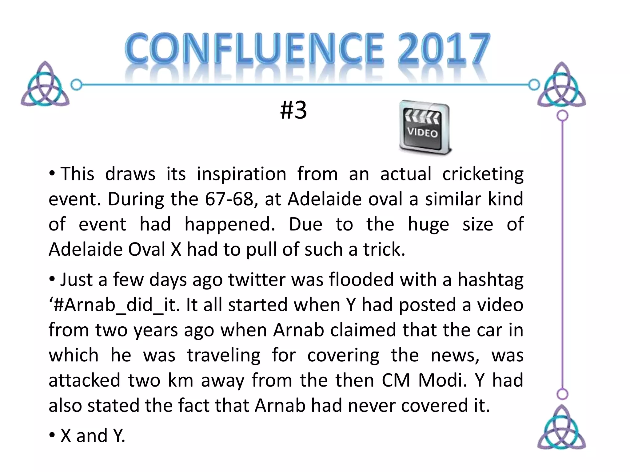 #3
• This draws its inspiration from an actual cricketing
event. During the 67-68, at Adelaide oval a similar kind
of event had happened. Due to the huge size of
Adelaide Oval X had to pull of such a trick.
• Just a few days ago twitter was flooded with a hashtag
‘#Arnab_did_it. It all started when Y had posted a video
from two years ago when Arnab claimed that the car in
which he was traveling for covering the news, was
attacked two km away from the then CM Modi. Y had
also stated the fact that Arnab had never covered it.
• X and Y.
 