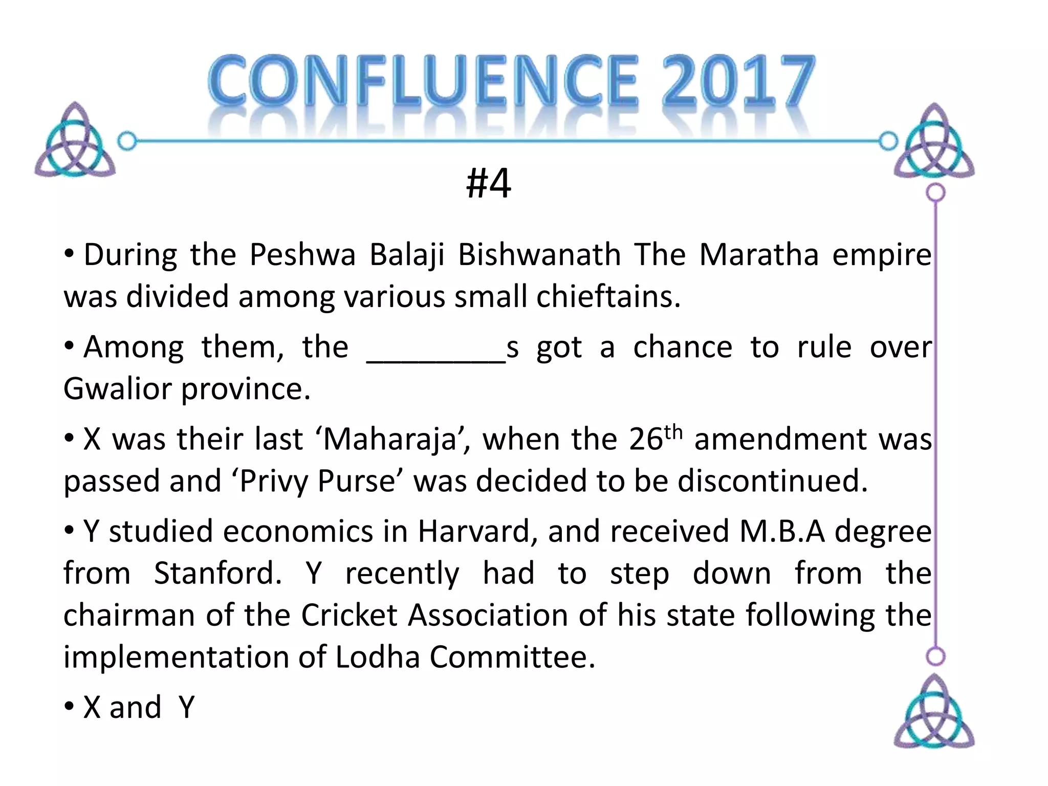 #4
• During the Peshwa Balaji Bishwanath The Maratha empire
was divided among various small chieftains.
• Among them, the ________s got a chance to rule over
Gwalior province.
• X was their last ‘Maharaja’, when the 26th amendment was
passed and ‘Privy Purse’ was decided to be discontinued.
• Y studied economics in Harvard, and received M.B.A degree
from Stanford. Y recently had to step down from the
chairman of the Cricket Association of his state following the
implementation of Lodha Committee.
• X and Y
 