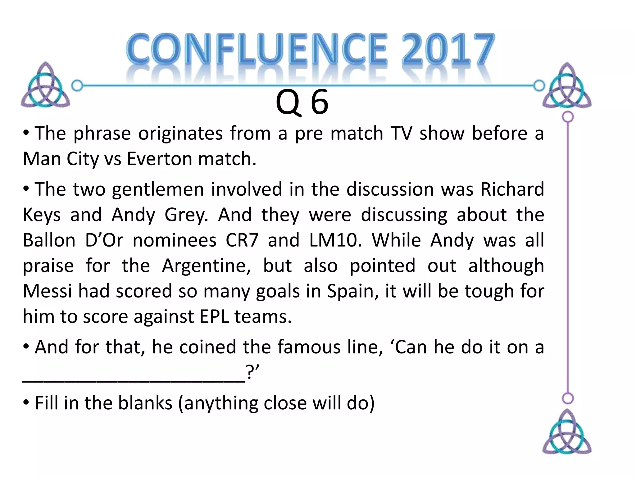 Q 6
• The phrase originates from a pre match TV show before a
Man City vs Everton match.
• The two gentlemen involved in the discussion was Richard
Keys and Andy Grey. And they were discussing about the
Ballon D’Or nominees CR7 and LM10. While Andy was all
praise for the Argentine, but also pointed out although
Messi had scored so many goals in Spain, it will be tough for
him to score against EPL teams.
• And for that, he coined the famous line, ‘Can he do it on a
_____________________?’
• Fill in the blanks (anything close will do)
 