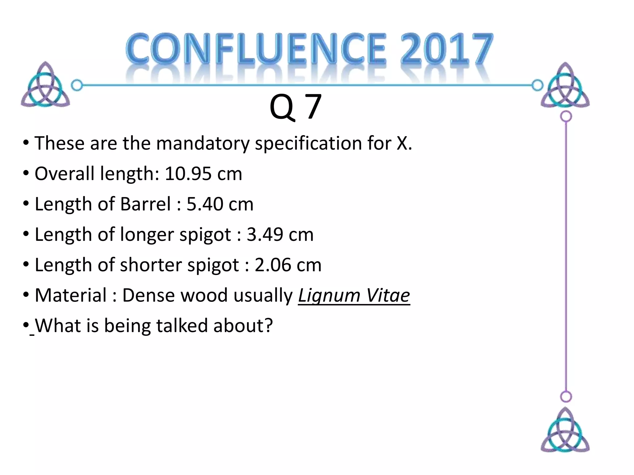Q 7
• These are the mandatory specification for X.
• Overall length: 10.95 cm
• Length of Barrel : 5.40 cm
• Length of longer spigot : 3.49 cm
• Length of shorter spigot : 2.06 cm
• Material : Dense wood usually Lignum Vitae
• What is being talked about?
 