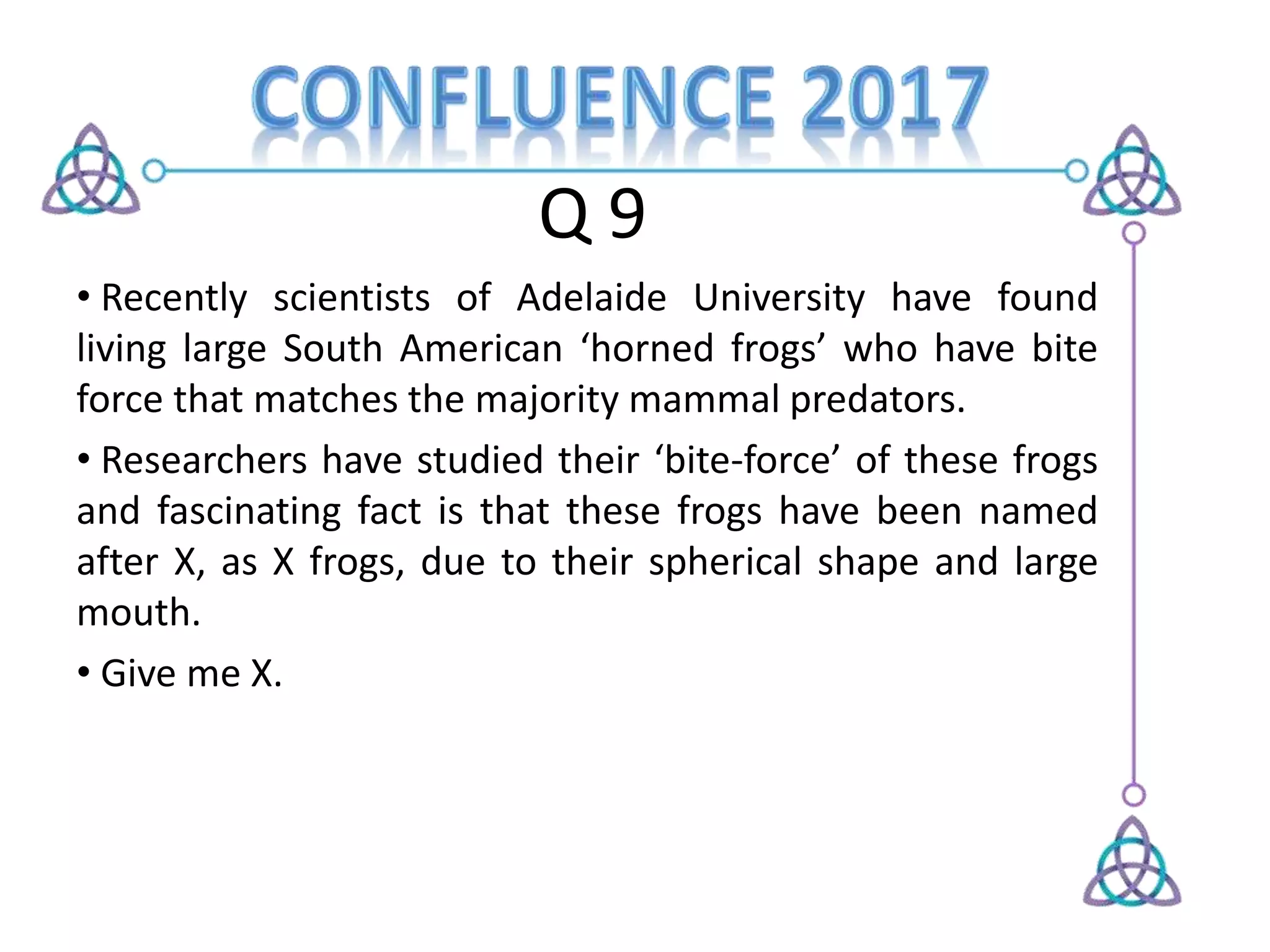 Q 9
• Recently scientists of Adelaide University have found
living large South American ‘horned frogs’ who have bite
force that matches the majority mammal predators.
• Researchers have studied their ‘bite-force’ of these frogs
and fascinating fact is that these frogs have been named
after X, as X frogs, due to their spherical shape and large
mouth.
• Give me X.
 