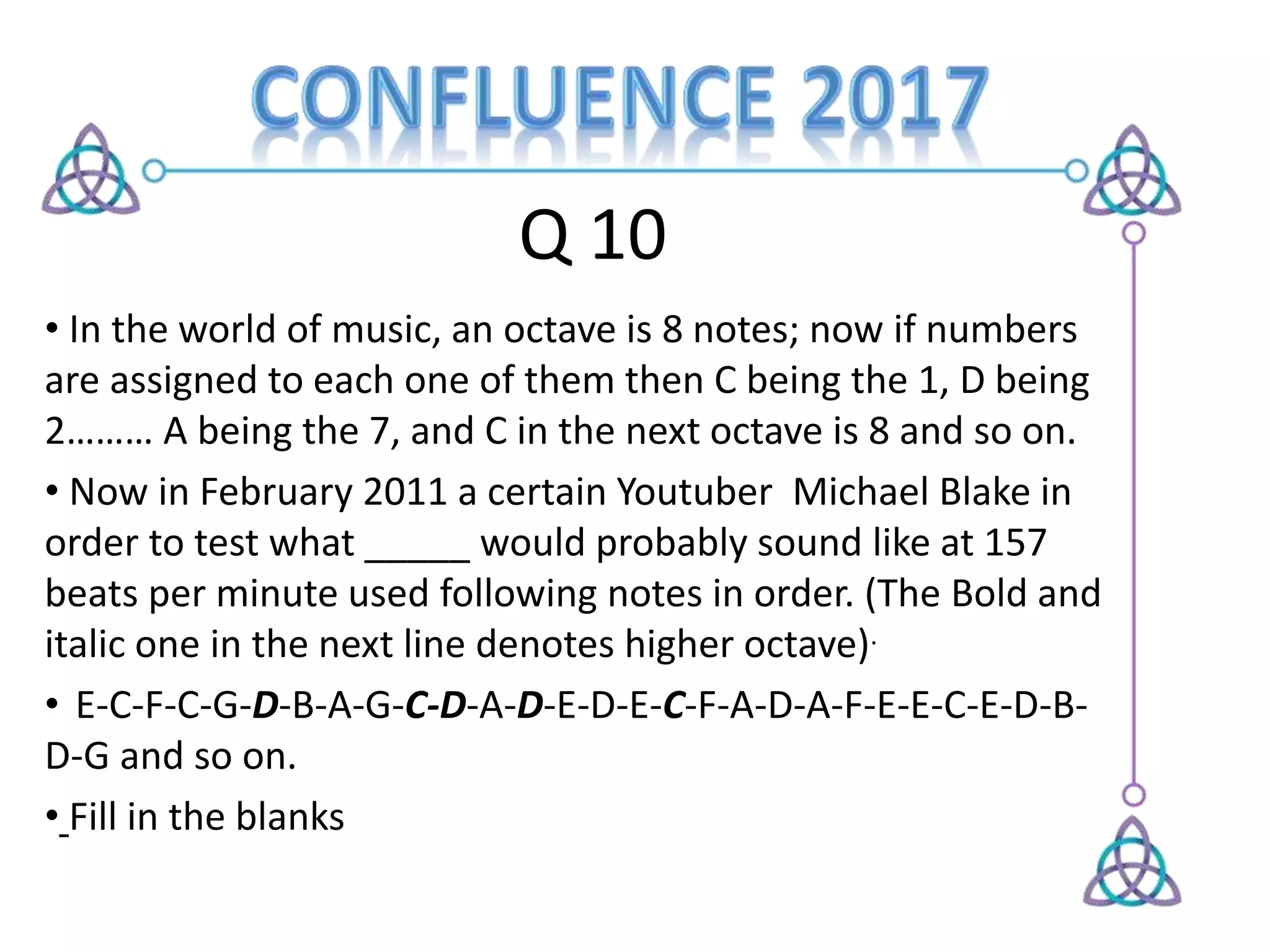 Q 10
• In the world of music, an octave is 8 notes; now if numbers
are assigned to each one of them then C being the 1, D being
2……… A being the 7, and C in the next octave is 8 and so on.
• Now in February 2011 a certain Youtuber Michael Blake in
order to test what _____ would probably sound like at 157
beats per minute used following notes in order. (The Bold and
italic one in the next line denotes higher octave).
• E-C-F-C-G-D-B-A-G-C-D-A-D-E-D-E-C-F-A-D-A-F-E-E-C-E-D-B-
D-G and so on.
• Fill in the blanks
 